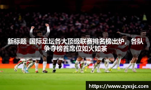 新标题_国际足坛各大顶级联赛排名榜出炉，各队争夺榜首席位如火如荼